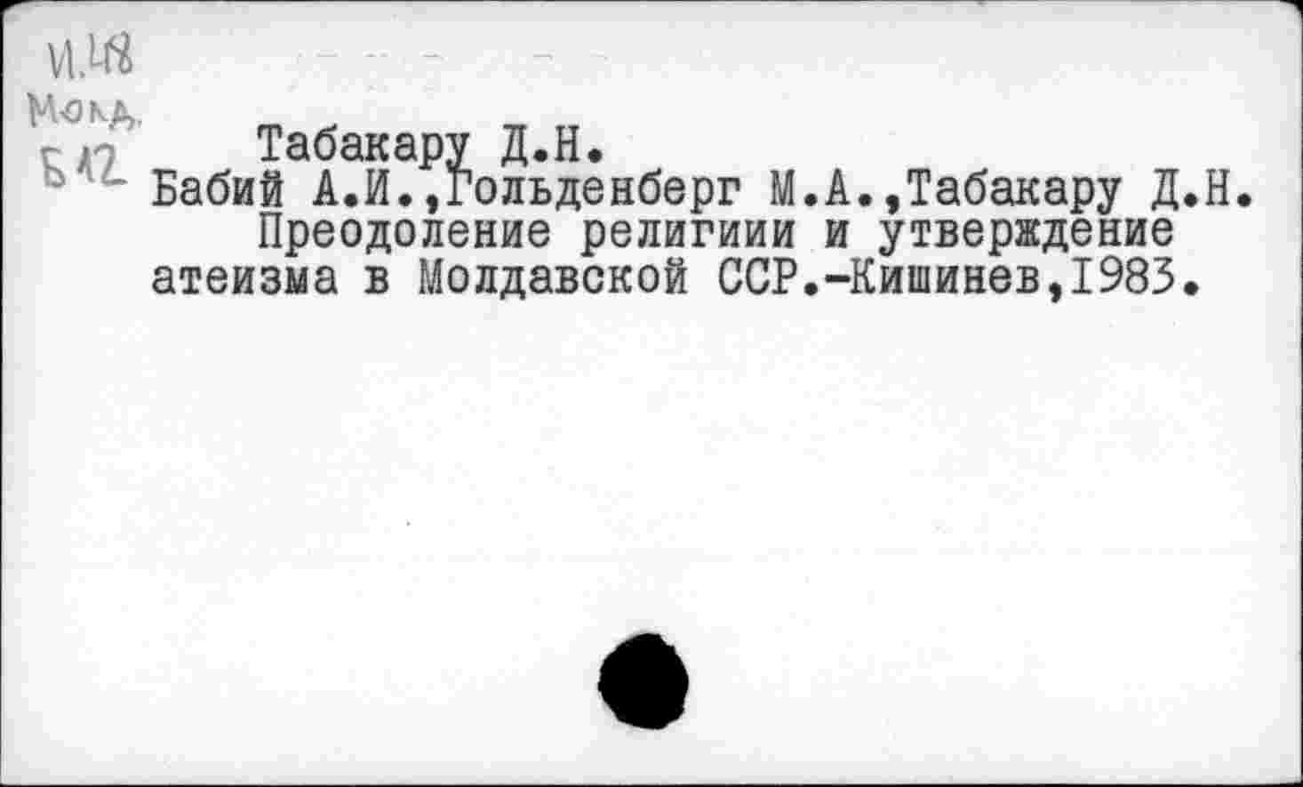 ﻿Но кд.
г-Табакару Д.Н.
° Бабий А.И. »гольденберг М.А.»Табакару Д.Н Преодоление религиии и утверждение атеизма в Молдавской ССР.-Кишинев,1983.